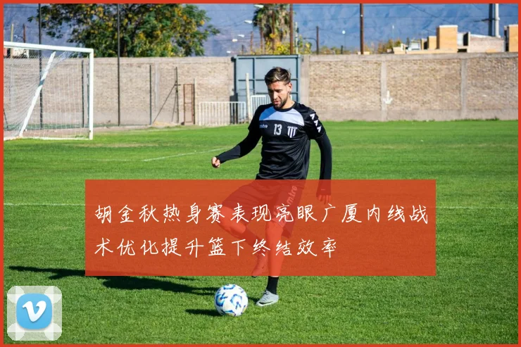 胡金秋热身赛表现亮眼广厦内线战术优化提升篮下终结效率