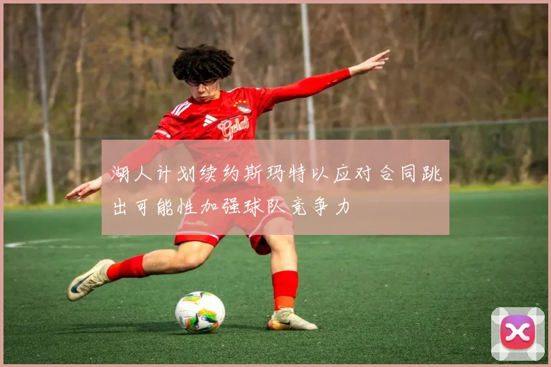 湖人计划续约斯玛特以应对合同跳出可能性加强球队竞争力