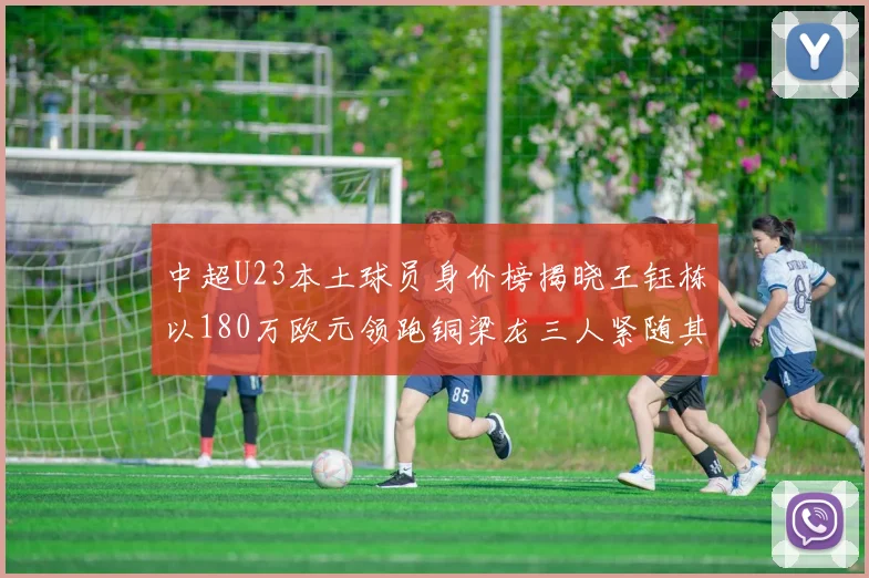 中超U23本土球员身价榜揭晓王钰栋以180万欧元领跑铜梁龙三人紧随其后