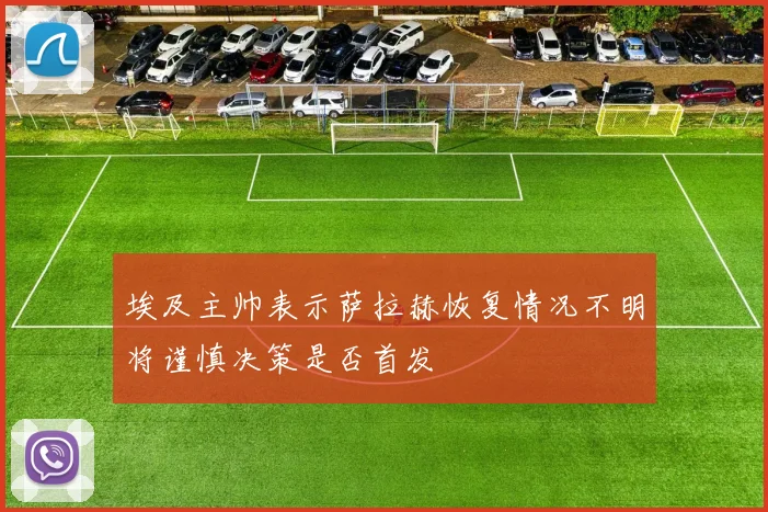 埃及主帅表示萨拉赫恢复情况不明将谨慎决策是否首发
