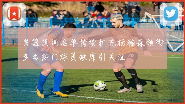 男篮集训名单持续扩充杨瀚森领衔多名热门球员缺席引关注
