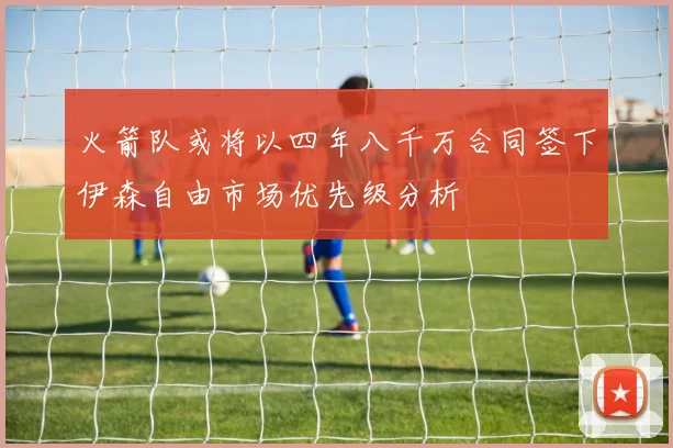 火箭队或将以四年八千万合同签下伊森自由市场优先级分析