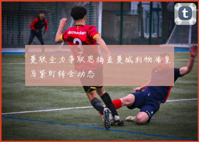 曼联全力争取恩梅查曼城利物浦皇马紧盯转会动态