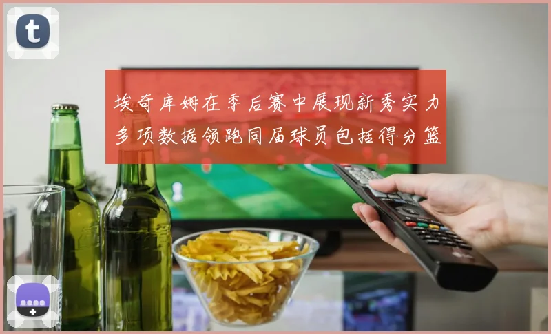 埃奇库姆在季后赛中展现新秀实力多项数据领跑同届球员包括得分篮板助攻抢断三分