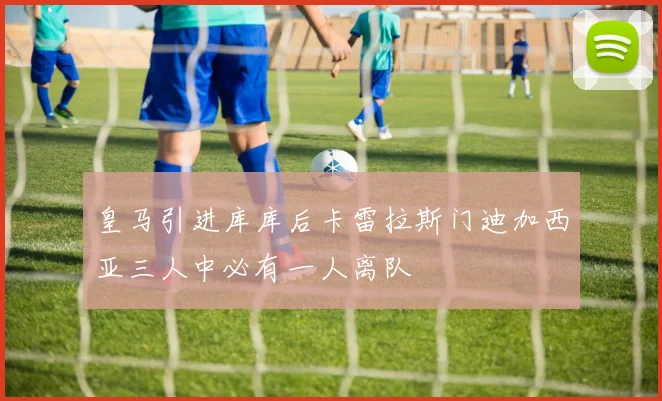皇马引进库库后卡雷拉斯门迪加西亚三人中必有一人离队