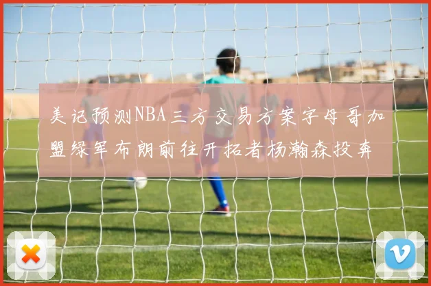 美记预测NBA三方交易方案字母哥加盟绿军布朗前往开拓者杨瀚森投奔雄鹿
