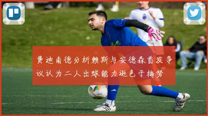 费迪南德分析赖斯与安德森首发争议认为二人出球能力逊色于梅努