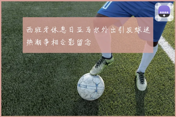 西班牙休息日亚马尔外出引发球迷热潮争相合影留念