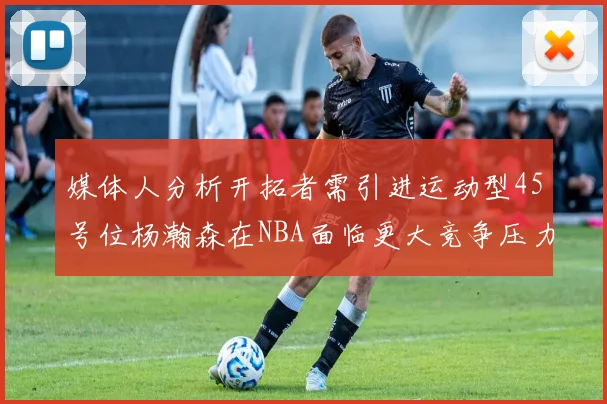 媒体人分析开拓者需引进运动型45号位杨瀚森在NBA面临更大竞争压力