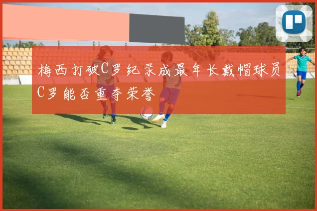 梅西打破C罗纪录成最年长戴帽球员C罗能否重夺荣誉