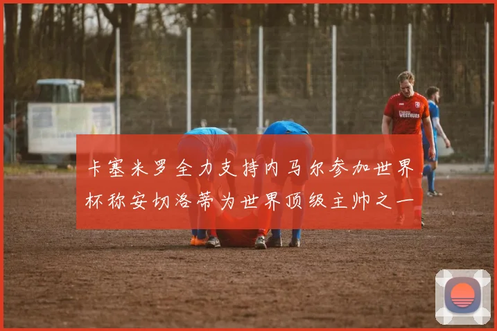 卡塞米罗全力支持内马尔参加世界杯称安切洛蒂为世界顶级主帅之一