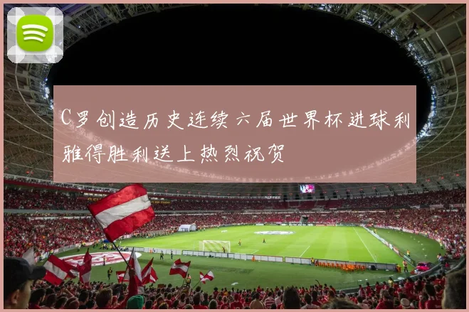 C罗创造历史连续六届世界杯进球利雅得胜利送上热烈祝贺