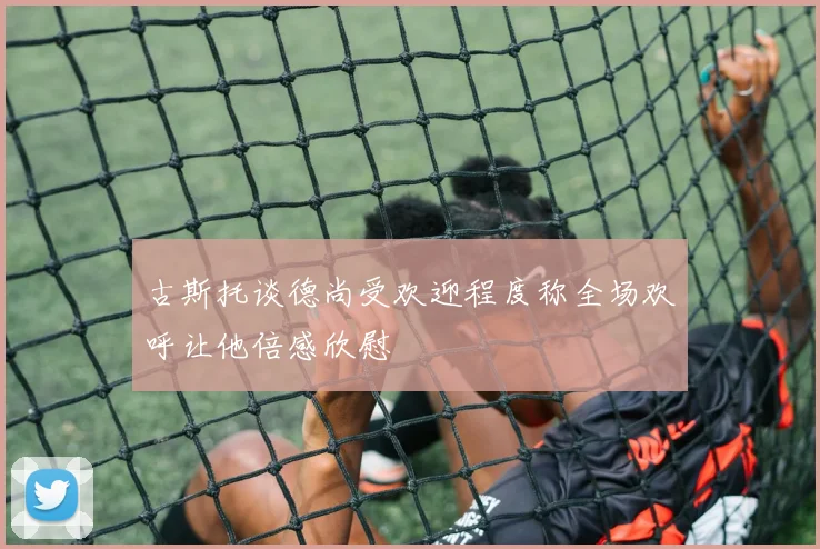 古斯托谈德尚受欢迎程度称全场欢呼让他倍感欣慰